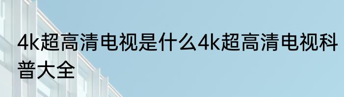 4k超高清电视是什么4k超高清电视科普大全