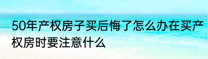 50年产权房子买后悔了怎么办在买产权房时要注意什么