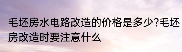 毛坯房水电路改造的价格是多少?毛坯房改造时要注意什么