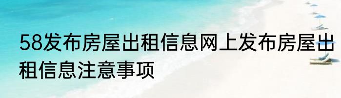 58发布房屋出租信息网上发布房屋出租信息注意事项