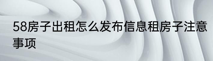 58房子出租怎么发布信息租房子注意事项
