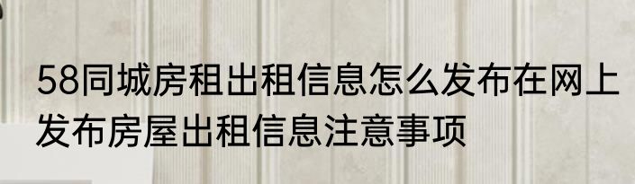 58同城房租出租信息怎么发布在网上发布房屋出租信息注意事项