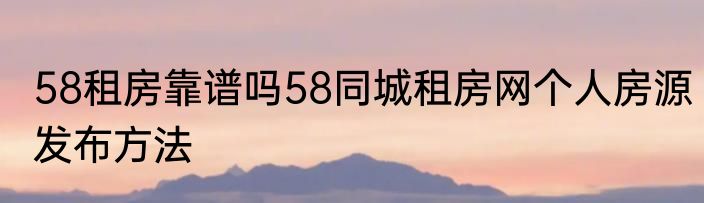 58租房靠谱吗58同城租房网个人房源发布方法