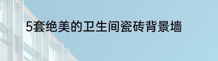 5套绝美的卫生间瓷砖背景墙