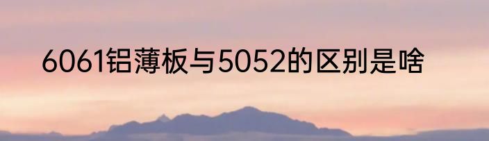 6061铝薄板与5052的区别是啥