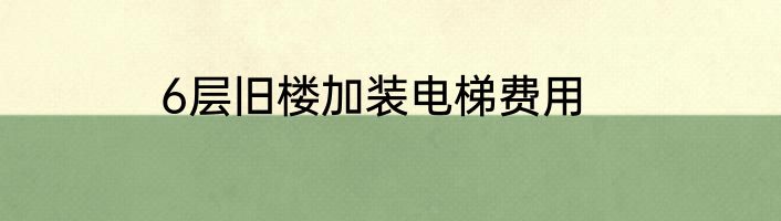 6层旧楼加装电梯费用