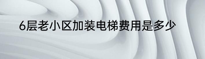 6层老小区加装电梯费用是多少