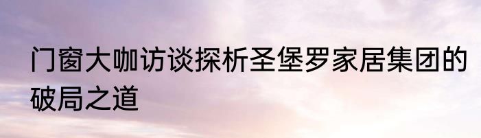 门窗大咖访谈探析圣堡罗家居集团的破局之道