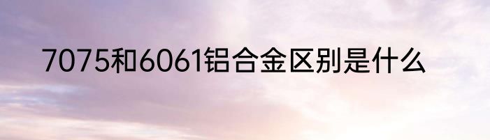7075和6061铝合金区别是什么