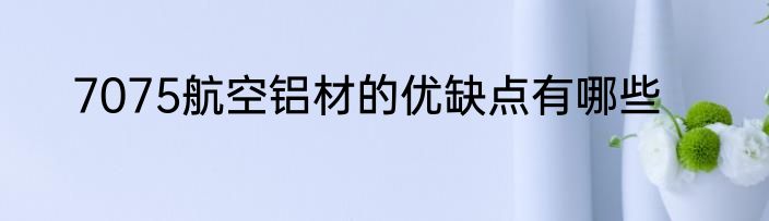 7075航空铝材的优缺点有哪些