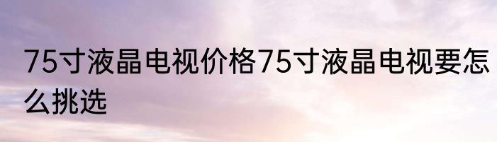 75寸液晶电视价格75寸液晶电视要怎么挑选