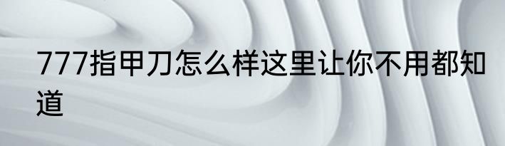 777指甲刀怎么样这里让你不用都知道
