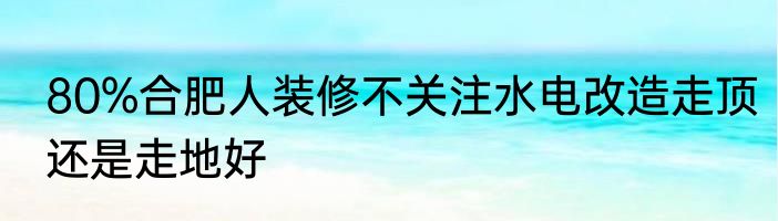 80%合肥人装修不关注水电改造走顶还是走地好