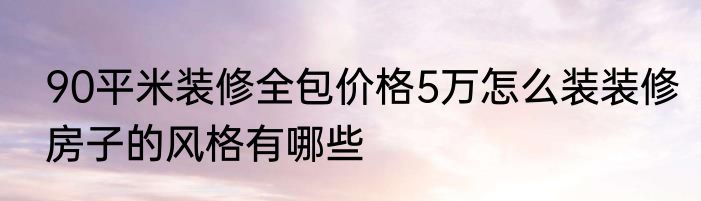 90平米装修全包价格5万怎么装装修房子的风格有哪些