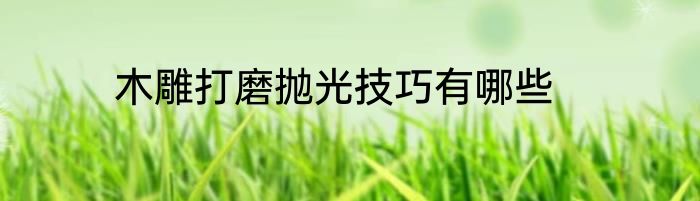 木雕打磨抛光技巧有哪些