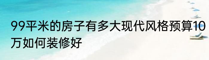 99平米的房子有多大现代风格预算10万如何装修好