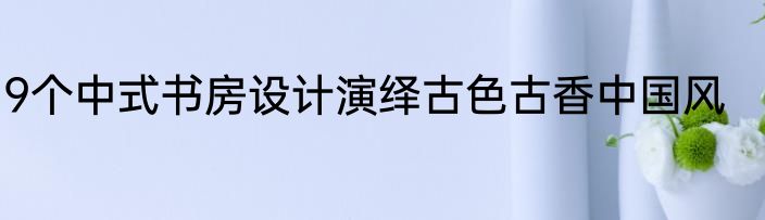 9个中式书房设计演绎古色古香中国风