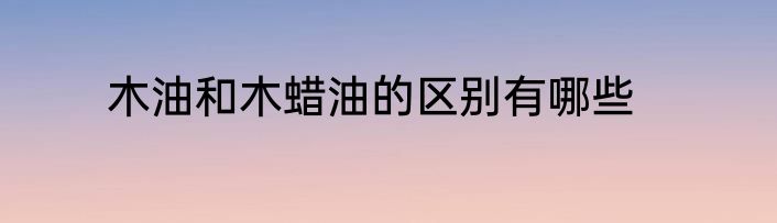 木油和木蜡油的区别有哪些