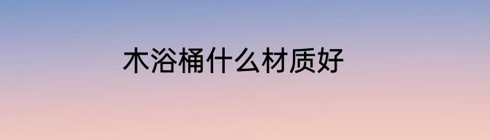 木浴桶什么材质好