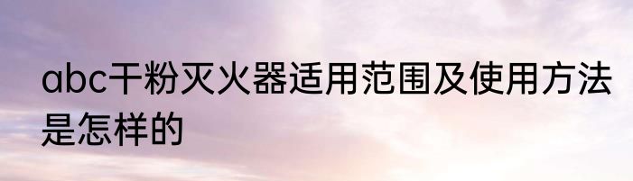 abc干粉灭火器适用范围及使用方法是怎样的