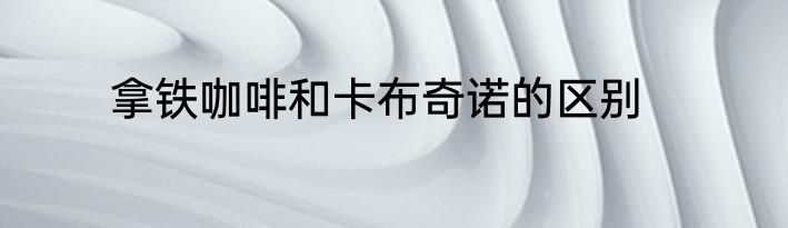 拿铁咖啡和卡布奇诺的区别