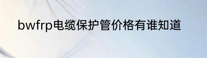bwfrp电缆保护管价格有谁知道