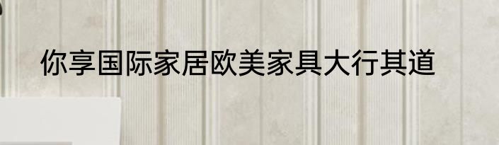 你享国际家居欧美家具大行其道