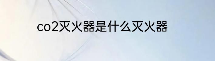 co2灭火器是什么灭火器
