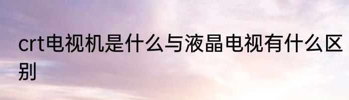 crt电视机是什么与液晶电视有什么区别