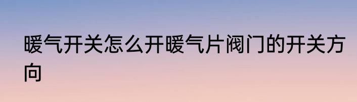 暖气开关怎么开暖气片阀门的开关方向