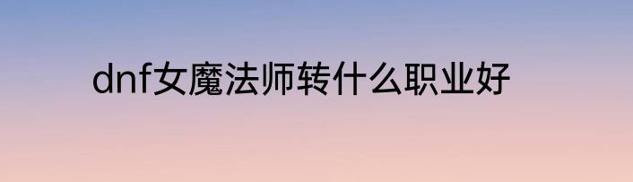 dnf女魔法师转什么职业好