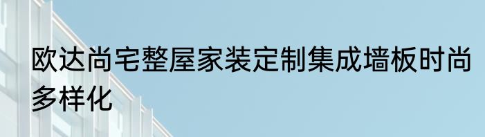 欧达尚宅整屋家装定制集成墙板时尚多样化
