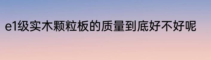 e1级实木颗粒板的质量到底好不好呢