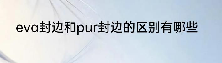 eva封边和pur封边的区别有哪些