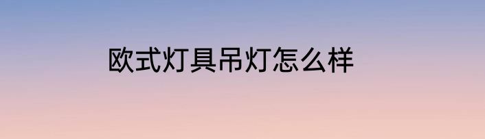 欧式灯具吊灯怎么样