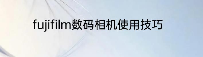 fujifilm数码相机使用技巧