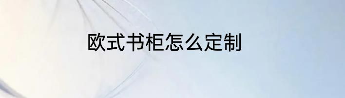 欧式书柜怎么定制
