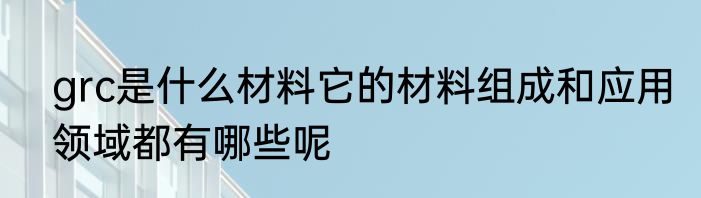 grc是什么材料它的材料组成和应用领域都有哪些呢