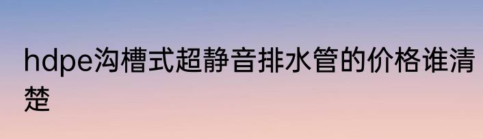 hdpe沟槽式超静音排水管的价格谁清楚