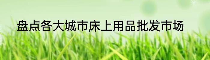盘点各大城市床上用品批发市场