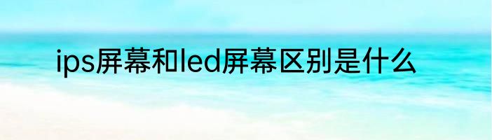 ips屏幕和led屏幕区别是什么