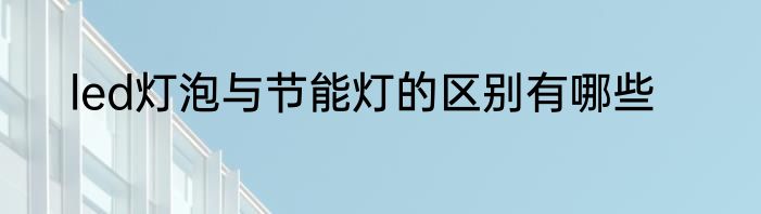 led灯泡与节能灯的区别有哪些