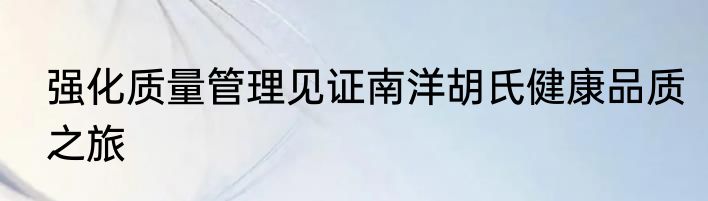 强化质量管理见证南洋胡氏健康品质之旅