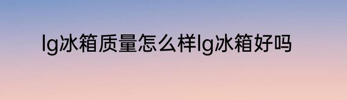 lg冰箱质量怎么样lg冰箱好吗