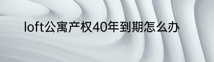 loft公寓产权40年到期怎么办
