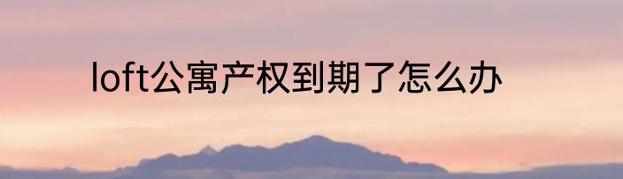 loft公寓产权到期了怎么办