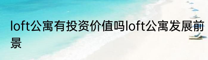 loft公寓有投资价值吗loft公寓发展前景