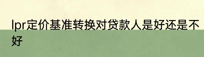 lpr定价基准转换对贷款人是好还是不好