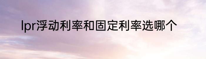 lpr浮动利率和固定利率选哪个