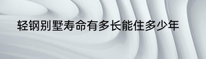 轻钢别墅寿命有多长能住多少年
